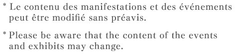 * Le contenu des manifestations et des événements peut être modifié sans préavis.  * Please be aware that the content of the events and exhibits may change