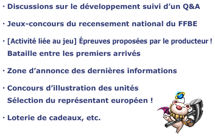 ・Discussions sur le développement suivi d’un Q&A
・Jeux-concours du recensement national du FFBE
・[Activité liée au jeu] Épreuves proposées par le producteur !
　Bataille entre les premiers arrivés
・Zone d’annonce des dernières informations
・Concours d’illustration des unités
　Sélection du représentant européen !
・Loterie de cadeaux, etc.