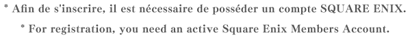 * Afin de s'inscrire, il est nécessaire de posséder un compte SQUARE ENIX.* For registration, you need an active Square Enix Members Account.