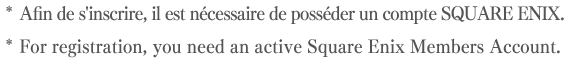 * Afin de s'inscrire, il est nécessaire de posséder un compte SQUARE ENIX.* For registration, you need an active Square Enix Members Account.