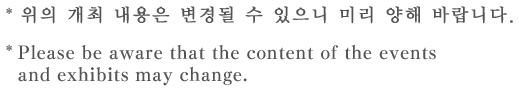 * 위의 개최 내용은 변경될 수 있으니 미리 양해 바랍니다.  * Please be aware that the content of the events and exhibits may change