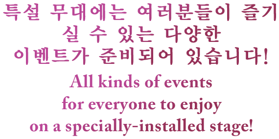 특설 무대에는 여러분들이 즐기실 수 있는 다양한 이벤트가 준비되어 있습니다! All kinds of events for everyone to enjoy on a specially-installed stage!