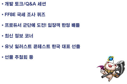 ・개발 토크/Q&A 세션
・FFBE 국세 조사 퀴즈
・프로듀서 군단에 도전! 입장객 한정 배틀
・최신 정보 코너
・유닛 일러스트 콘테스트 〇〇 대표 선출
・선물 추첨회 등