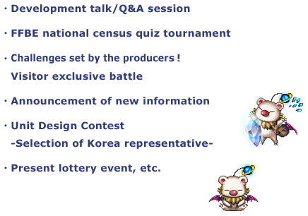 ・Development talk/Q&A session
・FFBE national census quiz tournament
・Challenges set by the producers!
Visitor exclusive battle
・Unit Design Contest
-Selection of Korea representative-
・Present lottery event, etc.