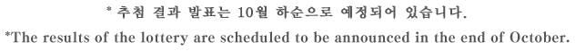 * 추첨 결과 발표는 10월 하순으로 예정되어 있습니다. *The results of the lottery are scheduled to be announced in the end of October.