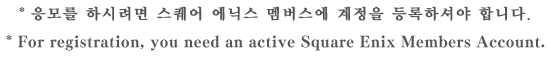 * 응모를 하시려면 스퀘어 에닉스 멤버스에 계정을 등록하셔야 합니다. * For registration, you need an active Square Enix Members Account.