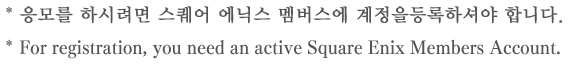 * 응모를 하시려면 스퀘어 에닉스 멤버스에 계정을 등록하셔야 합니다. * For registration, you need an active Square Enix Members Account.