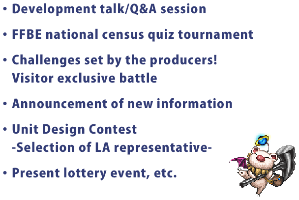 ・Development talk/Q&A session
・FFBE national census quiz tournament
・Challenges set by the producers!
・Announcement of new information
・Unit Design Contest
　-Selection of LA representative-
・Present lottery event, etc.