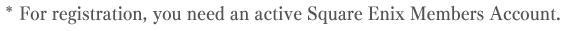 * For registration, you need an active Square Enix Members Account.