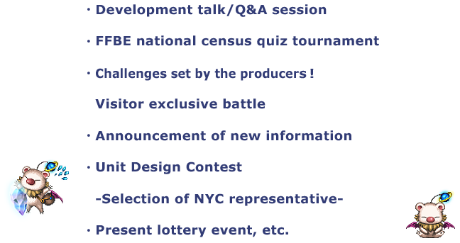 ・Development talk/Q&A session
・FFBE national census quiz tournament
・Challenges set by the producers!
・Announcement of new information
・Unit Design Contest
　-Selection of NYC representative-
・Present lottery event, etc.