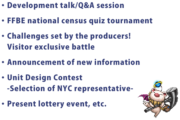 ・Development talk/Q&A session
・FFBE national census quiz tournament
・Challenges set by the producers!
・Announcement of new information
・Unit Design Contest
　-Selection of NYC representative-
・Present lottery event, etc.