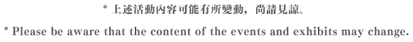 * 上述活動內容可能有所變動，尚請見諒。  * Please be aware that the content of the events and exhibits may change