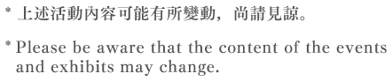 * 上述活動內容可能有所變動，尚請見諒。  * Please be aware that the content of the events and exhibits may change