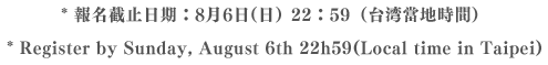 * 報名截止日期：8月6日（日）22：59（台湾當地時間）* Register by Sunday,August 22h59 (Local time in Taipei)