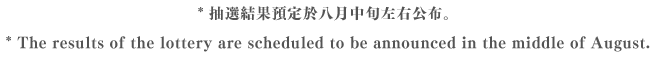 * 抽選結果預定於八月中旬左右公布。 *The results of the lottery are scheduled to be announced in the middle of August.